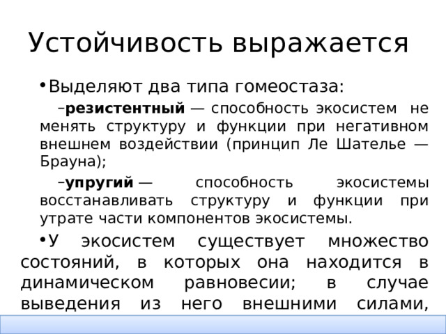 Устойчивость выражается Выделяют два типа гомеостаза: резистентный  — способность экосистем не менять структуру и функции при негативном внешнем воздействии (принцип Ле Шателье — Брауна); упругий  — способность экосистемы восстанавливать структуру и функции при утрате части компонентов экосистемы. резистентный  — способность экосистем не менять структуру и функции при негативном внешнем воздействии (принцип Ле Шателье — Брауна); упругий  — способность экосистемы восстанавливать структуру и функции при утрате части компонентов экосистемы. У экосистем существует множество состояний, в которых она находится в динамическом равновесии; в случае выведения из него внешними силами, экосистема совершенно необязательно вернётся в изначальное состояние, зачастую её привлечёт ближайшее равновесное состояние . 