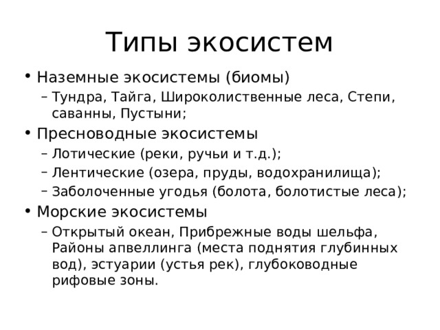 Типы экосистем Наземные экосистемы (биомы) Тундра, Тайга, Широколиственные леса, Степи, саванны, Пустыни; Тундра, Тайга, Широколиственные леса, Степи, саванны, Пустыни; Пресноводные экосистемы Лотические (реки, ручьи и т.д.); Лентические (озера, пруды, водохранилища); Заболоченные угодья (болота, болотистые леса); Лотические (реки, ручьи и т.д.); Лентические (озера, пруды, водохранилища); Заболоченные угодья (болота, болотистые леса); Морские экосистемы Открытый океан, Прибрежные воды шельфа, Районы апвеллинга (места поднятия глубинных вод), эстуарии (устья рек), глубоководные рифовые зоны. Открытый океан, Прибрежные воды шельфа, Районы апвеллинга (места поднятия глубинных вод), эстуарии (устья рек), глубоководные рифовые зоны. 