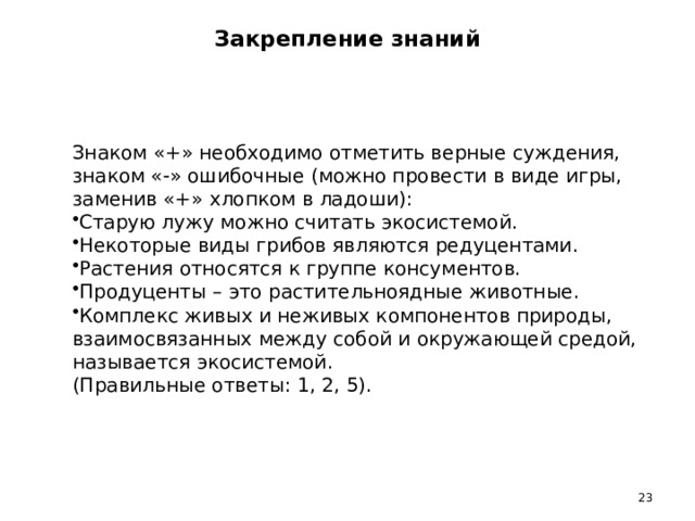 Закрепление знаний     Знаком «+» необходимо отметить верные суждения, знаком «  » ошибочные (можно провести в виде игры, заменив «+» хлопком в ладоши): Старую лужу можно считать экосистемой. Некоторые виды грибов являются редуцентами. Растения относятся к группе консументов. Продуценты – это растительноядные животные. Комплекс живых и неживых компонентов природы, взаимосвязанных между собой и окружающей средой, называется экосистемой. (Правильные ответы: 1, 2, 5). 13 