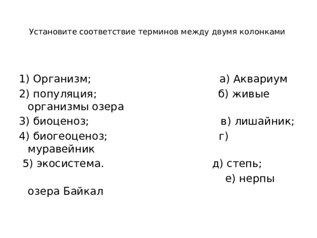 Установите соответствие терминов между двумя колонками     1) Организм; а) Аквариум 2) популяция; б) живые организмы озера 3) биоценоз; в) лишайник; 4) биогеоценоз; г) муравейник  5) экосистема. д) степь;  е) нерпы озера Байкал 