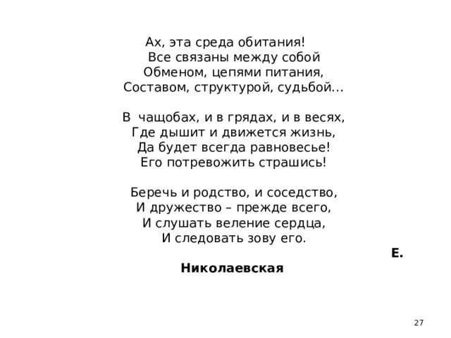 Ах, эта среда обитания!  Все связаны между собой  Обменом, цепями питания,  Составом, структурой, судьбой…     В чащобах, и в грядах, и в весях,  Где дышит и движется жизнь,  Да будет всегда равновесье!  Его потревожить страшись!     Беречь и родство, и соседство,  И дружество – прежде всего,  И слушать веление сердца,  И следовать зову его.   Е. Николаевская   13 