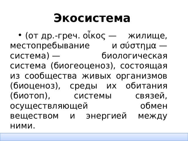 Экосистема    (от др.-греч. οἶκος — жилище, местопребывание и σύστημα — система) — биологическая система (биогеоценоз), состоящая из сообщества живых организмов (биоценоз), среды их обитания (биотоп), системы связей, осуществляющей обмен веществом и энергией между ними.  