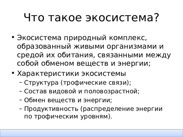 Что такое экосистема? Экосистема природный комплекс, образованный живыми организмами и средой их обитания, связанными между собой обменом веществ и энергии; Характеристики экосистемы Структура (трофические связи); Состав видовой и половозрастной; Обмен веществ и энергии; Продуктивность (распределение энергии по трофическим уровням). Структура (трофические связи); Состав видовой и половозрастной; Обмен веществ и энергии; Продуктивность (распределение энергии по трофическим уровням). 