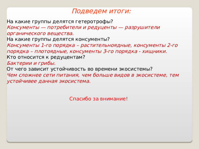 Подведем итоги: На какие группы делятся гетеротрофы? Консументы — потребители и редуценты — разрушители органического вещества. На какие группы делятся консументы? Консументы 1-го порядка – растительноядные, консументы 2-го порядка – плотоядные, консументы 3-го порядка - хищники. Кто относится к редуцентам? Бактерии и грибы. От чего зависит устойчивость во времени экосистемы? Чем сложнее сети питания, чем больше видов в экосистеме, тем устойчивее данная экосистема.  Спасибо за внимание! 