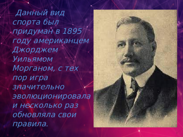  Данный вид спорта был придуман в 1895 году американцем Джорджем Уильямом Морганом, с тех пор игра значительно эволюционировала и несколько раз обновляла свои правила. 