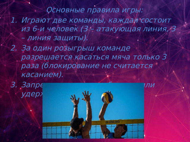 Основные правила игры: Играют две команды, каждая состоит из 6-и человек (3 – атакующая линия, 3 – линия защиты). За один розыгрыш команде разрешается касаться мяча только 3 раза (блокирование не считается касанием). Запрещается ловить, бросать или удерживать мяч.    