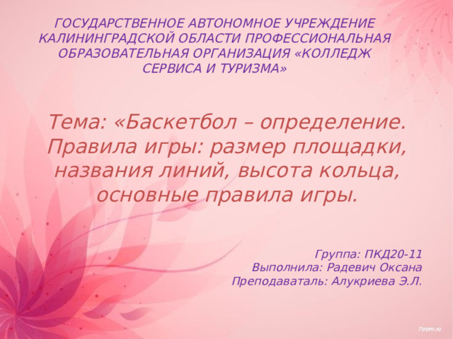 ГОСУДАРСТВЕННОЕ АВТОНОМНОЕ УЧРЕЖДЕНИЕ КАЛИНИНГРАДСКОЙ ОБЛАСТИ ПРОФЕССИОНАЛЬНАЯ ОБРАЗОВАТЕЛЬНАЯ ОРГАНИЗАЦИЯ «КОЛЛЕДЖ СЕРВИСА И ТУРИЗМА» Тема: «Баскетбол – определение. Правила игры: размер площадки, названия линий, высота кольца, основные правила игры. Группа: ПКД20-11 Выполнила: Радевич Оксана Преподаваталь: Алукриева Э.Л . 