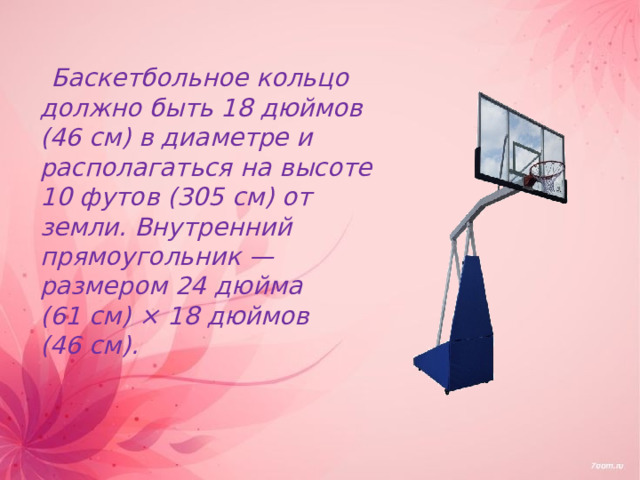  Баскетбольное кольцо должно быть 18 дюймов (46 см) в диаметре и располагаться на высоте 10 футов (305 см) от земли. Внутренний прямоугольник — размером 24 дюйма (61 см) × 18 дюймов (46 см). 