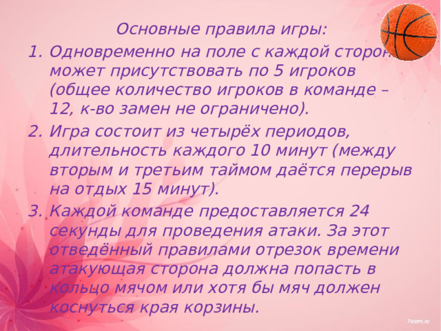 Основные правила игры: Одновременно на поле с каждой стороны может присутствовать по 5 игроков (общее количество игроков в команде – 12, к-во замен не ограничено). Игра состоит из четырёх периодов, длительность каждого 10 минут (между вторым и третьим таймом даётся перерыв на отдых 15 минут). Каждой команде предоставляется 24 секунды для проведения атаки. За этот отведённый правилами отрезок времени атакующая сторона должна попасть в кольцо мячом или хотя бы мяч должен коснуться края корзины.  