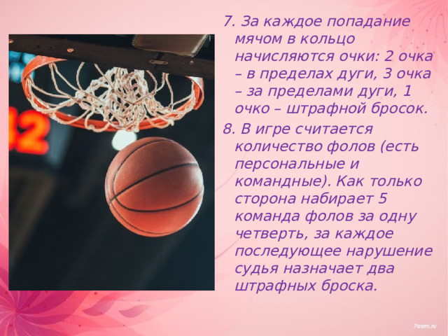 7. За каждое попадание мячом в кольцо начисляются очки: 2 очка – в пределах дуги, 3 очка – за пределами дуги, 1 очко – штрафной бросок. 8. В игре считается количество фолов (есть персональные и командные). Как только сторона набирает 5 команда фолов за одну четверть, за каждое последующее нарушение судья назначает два штрафных броска. 