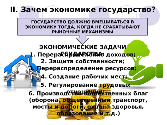 II. Зачем экономике государство? ГОСУДАРСТВО ДОЛЖНО ВМЕШИВАТЬСЯ В ЭКОНОМИКУ ТОГДА, КОГДА НЕ СРАБАТЫВАЮТ РЫНОЧНЫЕ МЕХАНИЗМЫ ЭКОНОМИЧЕСКИЕ ЗАДАЧИ ГСУДАРСТВА: 1. Перераспределение доходов; 2. Защита собственности; 3. Перераспределение ресурсов; 4. Создание рабочих мест; 5. Регулирование трудовых отношений; 6. Производство общественных благ (оборона, общественный транспорт, мосты и дороги, охрана здоровья, образование и т.д.) 