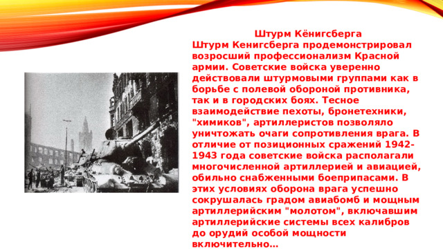  Штурм Кёнигсберга Штурм Кенигсберга продемонстрировал возросший профессионализм Красной армии. Советские войска уверенно действовали штурмовыми группами как в борьбе с полевой обороной противника, так и в городских боях. Тесное взаимодействие пехоты, бронетехники, 