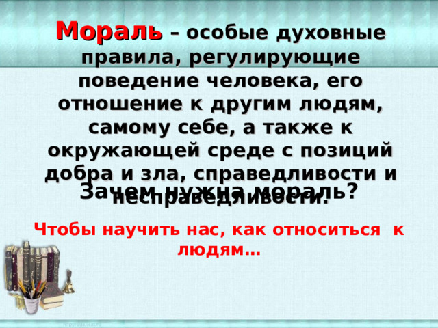 Мораль – особые духовные правила, регулирующие поведение человека, его отношение к другим людям, самому себе, а также к окружающей среде с позиций добра и зла, справедливости и несправедливости. Зачем нужна мораль? Чтобы научить нас, как относиться к людям… 