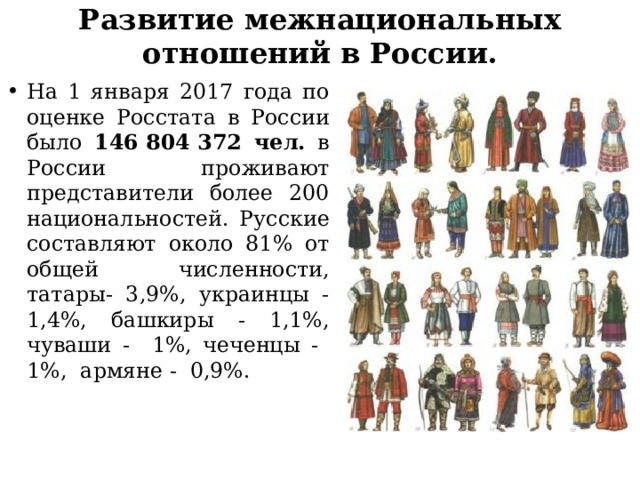 Развитие межнациональных отношений в России. На 1 января 2017 года по оценке Росстата в России было 146 804 372 чел. в России проживают представители более 200 национальностей. Русские составляют около 81% от общей численности, татары- 3,9%, украинцы - 1,4%, башкиры - 1,1%, чуваши - 1%, чеченцы - 1%, армяне - 0,9%. 