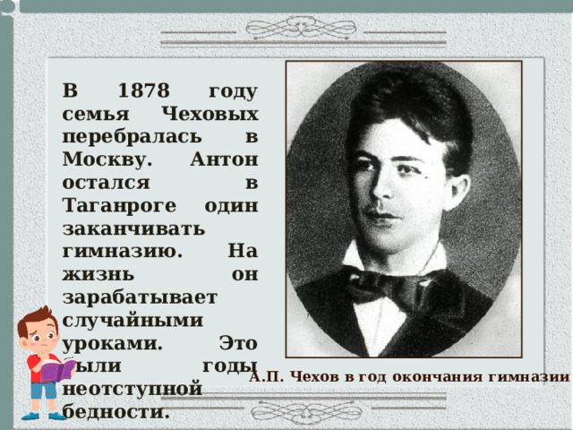 В 1878 году семья Чеховых перебралась в Москву. Антон остался в Таганроге один заканчивать гимназию. На жизнь он зарабатывает случайными уроками. Это были годы неотступной бедности. А.П. Чехов в год окончания гимназии 