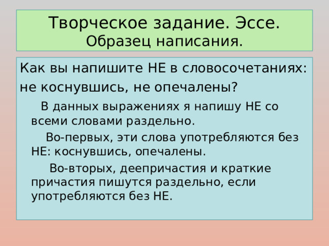 Творческое задание. Эссе.  Образец написания. Как вы напишите НЕ в словосочетаниях: не коснувшись, не опечалены?  В данных выражениях я напишу НЕ со всеми словами раздельно.  Во-первых, эти слова употребляются без НЕ: коснувшись, опечалены.  Во-вторых, деепричастия и краткие причастия пишутся раздельно, если употребляются без НЕ. 