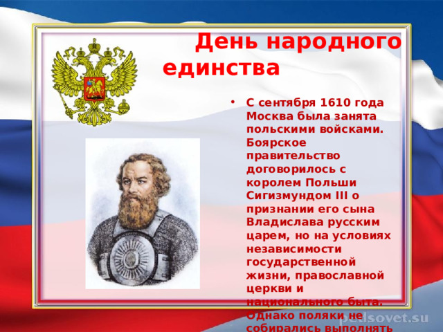  День народного единства  С сентября 1610 года Москва была занята польскими войсками. Боярское правительство договорилось с королем Польши Сигизмундом III о признании его сына Владислава русским царем, но на условиях независимости государственной жизни, православной церкви и национального быта. Однако поляки не собирались выполнять условия этого договора.  