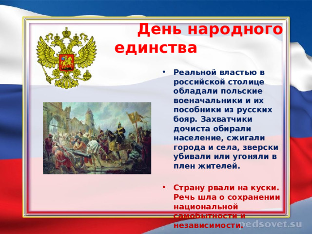  День народного единства  Реальной властью в российской столице обладали польские военачальники и их пособники из русских бояр. Захватчики дочиста обирали население, сжигали города и села, зверски убивали или угоняли в плен жителей.  Страну рвали на куски. Речь шла о сохранении национальной самобытности и независимости.  