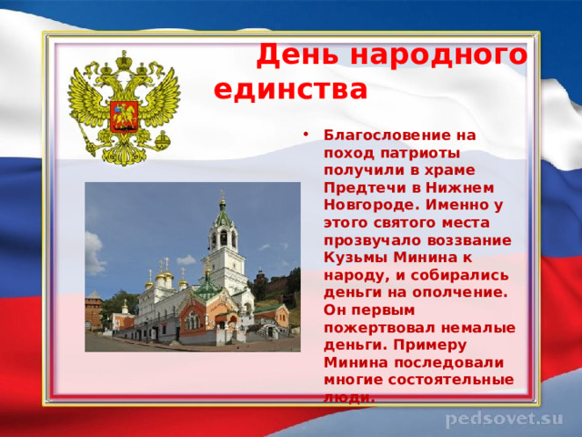  День народного единства  Благословение на поход патриоты получили в храме Предтечи в Нижнем Новгороде. Именно у этого святого места прозвучало воззвание Кузьмы Минина к народу, и собирались деньги на ополчение. Он первым пожертвовал немалые деньги. Примеру Минина последовали многие состоятельные люди.  