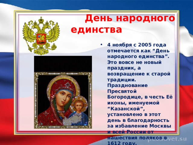  День народного единства  4 ноября с 2005 года отмечается как “День народного единства”. Это вовсе не новый праздник, а возвращение к старой традиции. Празднование Пресвятой Богородице, в честь Её иконы, именуемой “Казанской”, установлено в этот день в благодарность за избавление Москвы и всей России от нашествия поляков в 1612 году.  