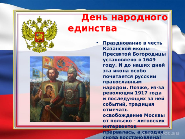  День народного единства  Празднование в честь Казанской иконы Пресвятой Богородицы установлено в 1649 году. И до наших дней эта икона особо почитается русским православным народом. Позже, из-за революции 1917 года и последующих за ней событий, традиция отмечать освобождение Москвы от польско - литовских интервентов прервалась, а сегодня снова восстановлена!  