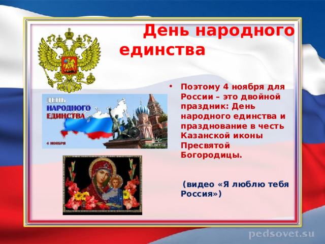  День народного единства   Поэтому 4 ноября для России – это двойной праздник: День народного единства и празднование в честь Казанской иконы Пресвятой Богородицы.  (видео «Я люблю тебя Россия») 