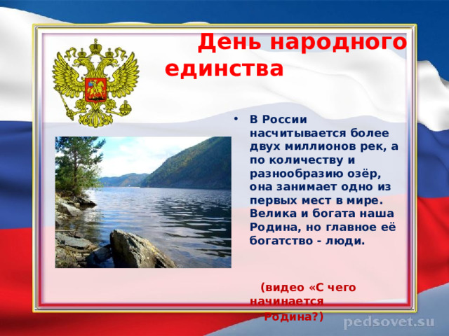  День народного единства   В России насчитывается более двух миллионов рек, а по количеству и разнообразию озёр, она занимает одно из первых мест в мире. Велика и богата наша Родина, но главное её богатство - люди.    (видео «С чего начинается  Родина?)  