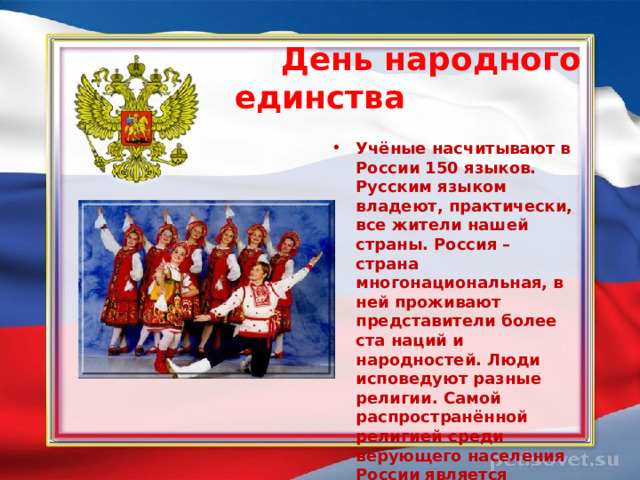  День народного единства  Учёные насчитывают в России 150 языков. Русским языком владеют, практически, все жители нашей страны. Россия – страна многонациональная, в ней проживают представители более ста наций и народностей. Люди исповедуют разные религии. Самой распространённой религией среди верующего населения России является православие.  