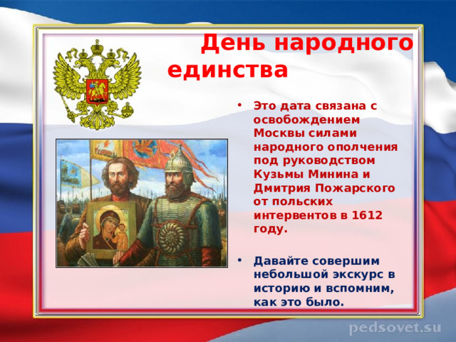  День народного единства  Это дата связана с освобождением Москвы силами народного ополчения под руководством Кузьмы Минина и Дмитрия Пожарского от польских интервентов в 1612 году.  Давайте совершим небольшой экскурс в историю и вспомним, как это было.  