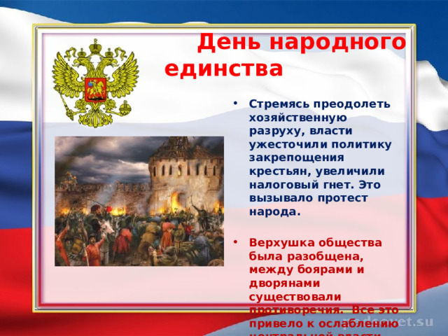  День народного единства  Стремясь преодолеть хозяйственную разруху, власти ужесточили политику закрепощения крестьян, увеличили налоговый гнет. Это вызывало протест народа.    Верхушка общества была разобщена, между боярами и дворянами существовали противоречия.  Все это привело к ослаблению центральной власти.    