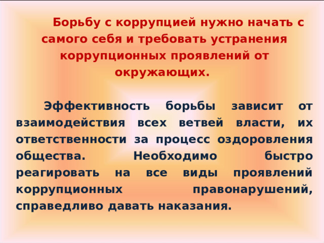  Борьбу с коррупцией нужно начать с самого себя и требовать устранения коррупционных проявлений от окружающих.   Эффективность борьбы зависит от взаимодействия всех ветвей власти, их ответственности за процесс оздоровления общества. Необходимо быстро реагировать на все виды проявлений коррупционных правонарушений, справедливо давать наказания.  