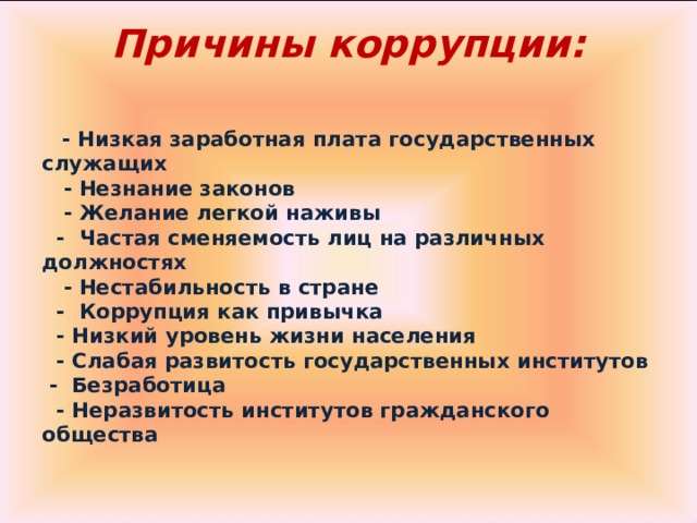 Причины коррупции:        - Низкая заработная плата государственных служащих     - Незнание законов     - Желание легкой наживы    -  Частая сменяемость лиц на различных должностях     - Нестабильность в стране    -  Коррупция как привычка    - Низкий уровень жизни населения    - Слабая развитость государственных институтов   -  Безработица    - Неразвитость институтов гражданского общества  