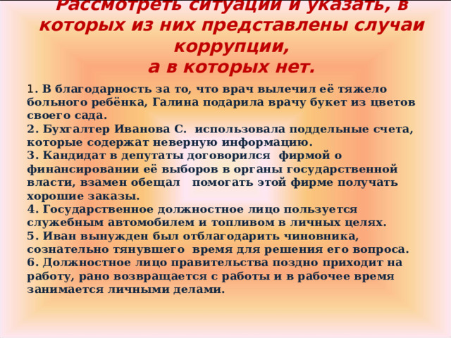 Рассмотреть ситуации и указать, в которых из них представлены случаи коррупции,  а в которых нет.   1 . В благодарность за то, что врач вылечил её тяжело больного ребёнка, Галина подарила врачу букет из цветов своего сада. 2. Бухгалтер Иванова С. использовала поддельные счета, которые содержат неверную информацию. 3. Кандидат в депутаты договорился фирмой о финансировании её выборов в органы государственной власти, взамен обещал помогать этой фирме получать хорошие заказы. 4. Государственное должностное лицо пользуется служебным автомобилем и топливом в личных целях. 5. Иван вынужден был отблагодарить чиновника, сознательно тянувшего время для решения его вопроса. 6. Должностное лицо правительства поздно приходит на работу, рано возвращается с работы и в рабочее время занимается личными делами.  