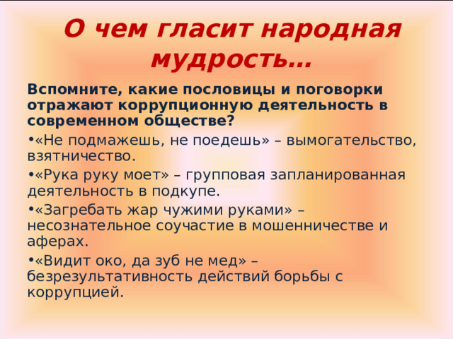 О чем гласит народная мудрость… Вспомните, какие пословицы и поговорки отражают коррупционную деятельность в современном обществе? «Не подмажешь, не поедешь» – вымогательство, взятничество. «Рука руку моет» – групповая запланированная деятельность в подкупе. «Загребать жар чужими руками» – несознательное соучастие в мошенничестве и аферах. «Видит око, да зуб не мед» – безрезультативность действий борьбы с коррупцией. 