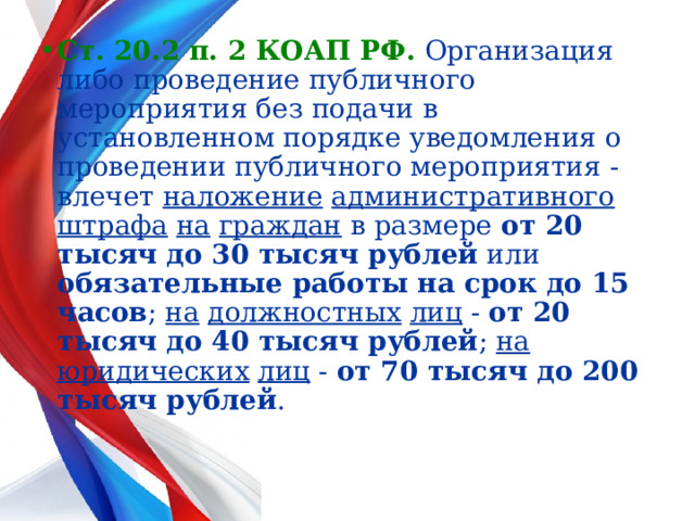 Ст. 20.2 п. 2 КОАП РФ.  Организация либо проведение публичного мероприятия без подачи в установленном порядке уведомления о проведении публичного мероприятия - влечет наложение  административного штрафа  на  граждан в размере от 20 тысяч до 30 тысяч рублей или обязательные работы на срок до 15 часов ; на  должностных  лиц - от 20 тысяч до 40 тысяч рублей ; на  юридических  лиц - от 70 тысяч до 200 тысяч рублей .  