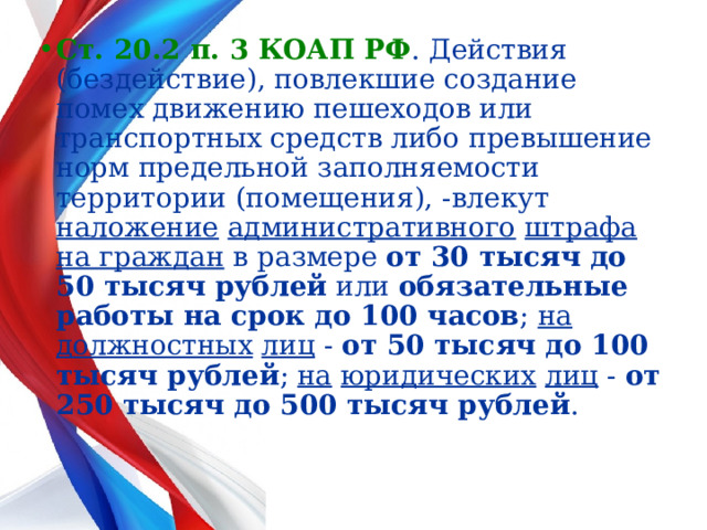 Ст. 20.2 п. 3 КОАП РФ . Действия (бездействие), повлекшие создание помех движению пешеходов или транспортных средств либо превышение норм предельной заполняемости территории (помещения), -влекут наложение  административного  штрафа  на граждан в размере от 30 тысяч до 50 тысяч рублей или обязательные работы на срок до 100 часов ; на  должностных  лиц - от 50 тысяч до 100 тысяч рублей ; на  юридических  лиц - от 250 тысяч до 500 тысяч рублей .  