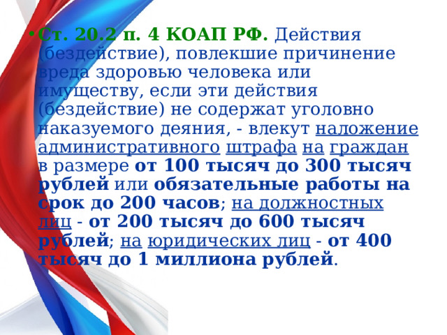 Ст. 20.2 п. 4 КОАП РФ.  Действия (бездействие), повлекшие причинение вреда здоровью человека или имуществу, если эти действия (бездействие) не содержат уголовно наказуемого деяния, - влекут наложение  административного  штрафа  на  граждан в размере от 100 тысяч до 300 тысяч рублей или обязательные работы на срок до 200 часов ; на должностных  лиц - от 200 тысяч до 600 тысяч рублей ; на  юридических лиц - от 400 тысяч до 1 миллиона рублей .  