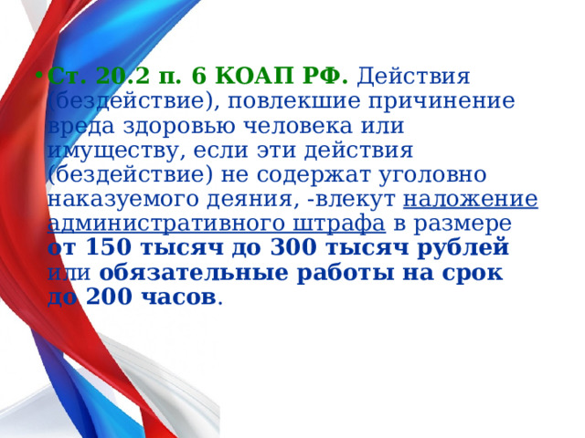  Ст. 20.2 п. 6 КОАП РФ.  Действия (бездействие), повлекшие причинение вреда здоровью человека или имуществу, если эти действия (бездействие) не содержат уголовно наказуемого деяния, -влекут наложение  административного штрафа в размере от 150 тысяч до 300 тысяч рублей или обязательные работы на срок до 200 часов .  