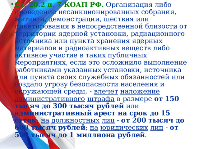 Ст. 20.2 п. 7 КОАП РФ.  Организация либо проведение несанкционированных собрания, митинга, демонстрации, шествия или пикетирования в непосредственной близости от территории ядерной установки, радиационного источника или пункта хранения ядерных материалов и радиоактивных веществ либо активное участие в таких публичных мероприятиях, если это осложнило выполнение работниками указанных установки, источника или пункта своих служебных обязанностей или создало угрозу безопасности населения и окружающей среды, -  влечет  наложение административного  штрафа в размере от 150 тысяч до 300 тысяч рублей или административный арест на срок до 15 суток ; на  должностных  лиц - от 200 тысяч до 600 тысяч рублей ; на  юридических  лиц - от 500 тысяч до 1 миллиона рублей .  