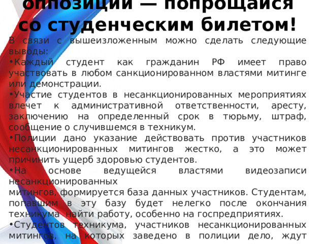           Сходил на митинг оппозиции — попрощайся со студенческим билетом! В связи с вышеизложенным можно сделать следующие выводы: Каждый студент как гражданин РФ имеет право участвовать в любом санкционированном властями митинге или демонстрации. Участие студентов в несанкционированных мероприятиях влечет к административной ответственности, аресту, заключению на определенный срок в тюрьму, штраф, сообщение о случившемся в техникум. Полиции дано указание действовать против участников несанкционированных митингов жестко, а это может причинить ущерб здоровью студентов. На основе ведущейся властями видеозаписи несанкционированных митингов, формируется база данных участников. Студентам, попавшим в эту базу будет нелегко после окончания техникума найти работу, особенно на госпредприятиях. Студентов техникума, участников несанкционированных митингов, на которых заведено в полиции дело, ждут дисциплинарные взыскания, вплоть до отчисления из техникума. 