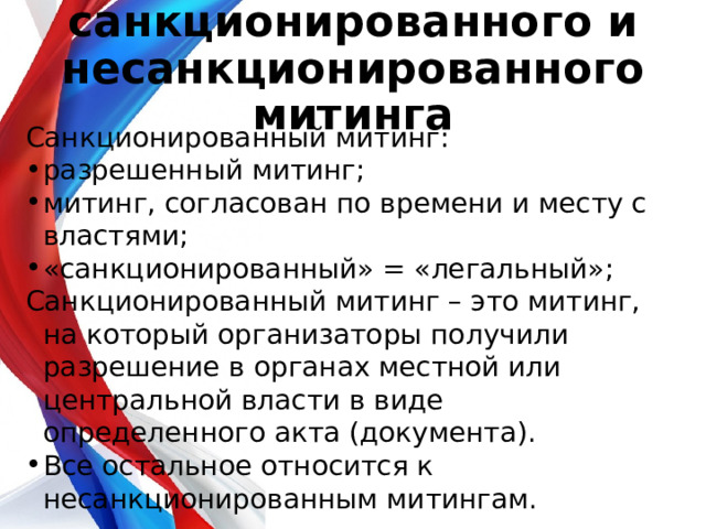 Понятие санкционированного и несанкционированного митинга   Санкционированный митинг: разрешенный митинг ; митинг, согласован по времени и месту с властями; «санкционированный» = «легальный» ; Санкционированный митинг – это митинг, на который организаторы получили разрешение в органах местной или центральной власти в виде определенного акта (документа). Все остальное относится к несанкционированным митингам. 