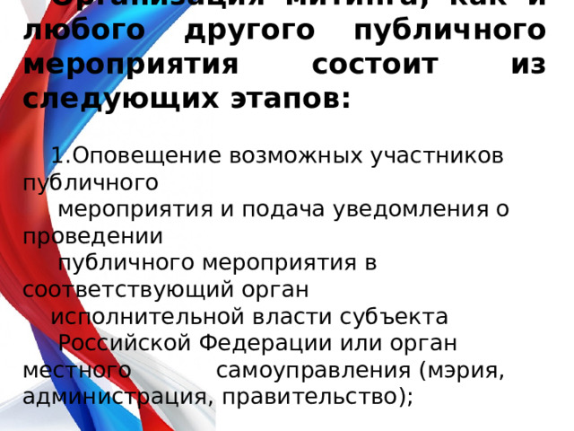 Организация митинга, как и любого другого публичного мероприятия состоит из следующих этапов: 1.Оповещение возможных участников публичного  мероприятия и подача уведомления о проведении  публичного мероприятия в соответствующий орган исполнительной власти субъекта  Российской Федерации или орган местного самоуправления (мэрия, администрация, правительство); 