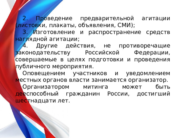 2. Проведение предварительной агитации (листовки, плакаты, объявления, СМИ); 3. Изготовление и распространение средств наглядной агитации; 4. Другие действия, не противоречащие законодательству Российской Федерации, совершаемые в целях подготовки и проведения публичного мероприятия. Оповещением участников и уведомлением местных органов власти занимается организатор. Организатором митинга может быть дееспособный гражданин России, достигший шестнадцати лет. 