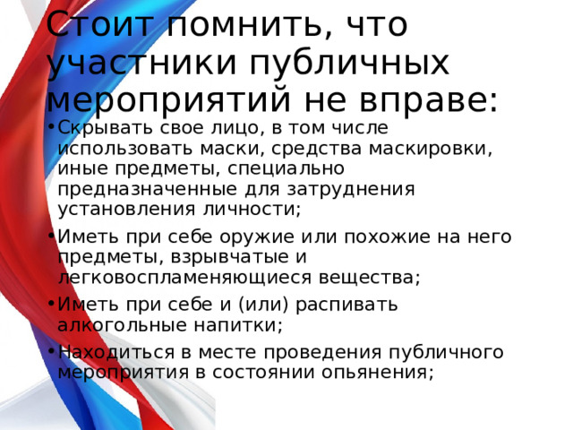  Стоит помнить, что участники публичных мероприятий не вправе:   Скрывать свое лицо, в том числе использовать маски, средства маскировки, иные предметы, специально предназначенные для затруднения установления личности; Иметь при себе оружие или похожие на него предметы, взрывчатые и легковоспламеняющиеся вещества; Иметь при себе и (или) распивать алкогольные напитки; Находиться в месте проведения публичного мероприятия в состоянии опьянения; 