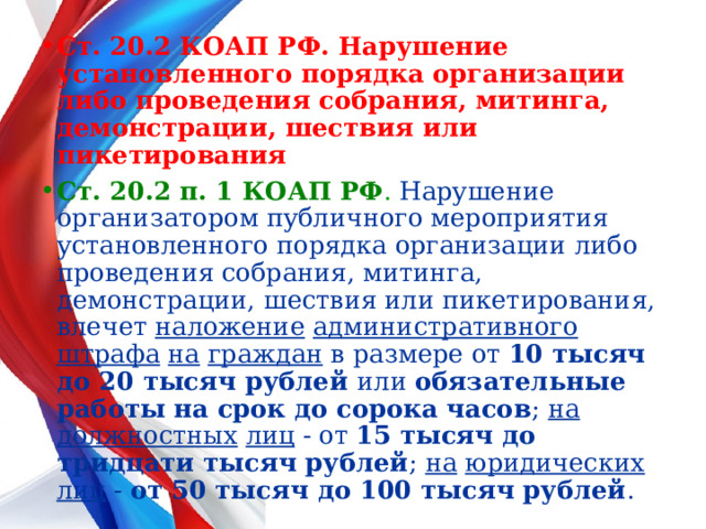 Ст. 20.2 КОАП РФ. Нарушение установленного порядка организации либо проведения собрания, митинга, демонстрации, шествия или пикетирования   Ст. 20.2 п. 1 КОАП РФ . Нарушение организатором публичного мероприятия установленного порядка организации либо проведения собрания, митинга, демонстрации, шествия или пикетирования, влечет наложение  административного  штрафа  на  граждан в размере от 10 тысяч до 20 тысяч рублей или обязательные работы на срок до сорока часов ; на  должностных  лиц - от 15 тысяч до тридцати тысяч рублей ; на  юридических  лиц - от 50 тысяч до 100 тысяч рублей . 