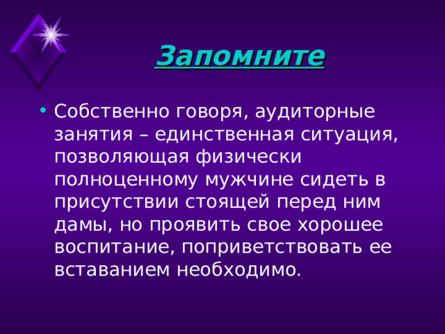 Запомните Собственно говоря, аудиторные занятия – единственная ситуация, позволяющая физически полноценному мужчине сидеть в присутствии стоящей перед ним дамы, но проявить свое хорошее воспитание, поприветствовать ее вставанием необходимо.   