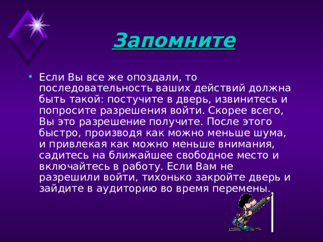 Запомните Если Вы все же опоздали, то последовательность ваших действий должна быть такой: постучите в дверь, извинитесь и попросите разрешения войти. Скорее всего, Вы это разрешение получите. После этого быстро, производя как можно меньше шума, и привлекая как можно меньше внимания, садитесь на ближайшее свободное место и включайтесь в работу. Если Вам не разрешили войти, тихонько закройте дверь и зайдите в аудиторию во время перемены.    