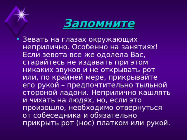 Запомните  Зевать на глазах окружающих неприлично. Особенно на занятиях! Если зевота все же одолела Вас, старайтесь не издавать при этом никаких звуков и не открывать рот или, по крайней мере, прикрывайте его рукой – предпочтительно тыльной стороной ладони. Неприлично кашлять и чихать на людях, но, если это произошло, необходимо отвернуться от собеседника и обязательно прикрыть рот (нос) платком или рукой. 