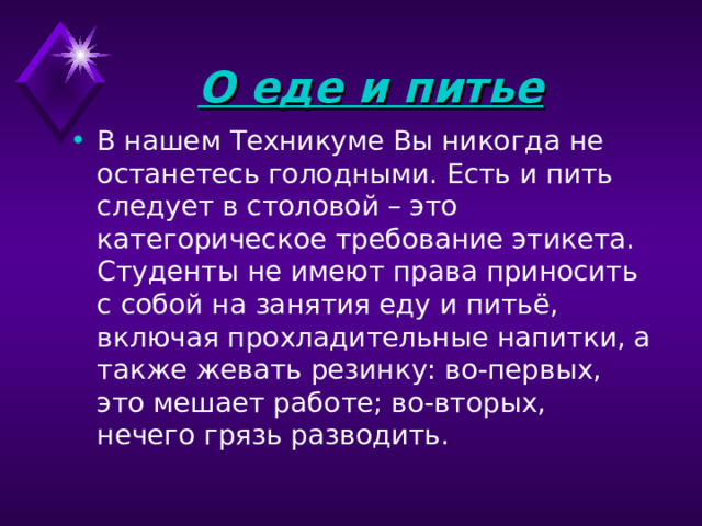 О еде и питье  В нашем Техникуме Вы никогда не останетесь голодными. Есть и пить следует в столовой – это категорическое требование этикета. Студенты не имеют права приносить с собой на занятия еду и питьё, включая прохладительные напитки, а также жевать резинку: во-первых, это мешает работе; во-вторых, нечего грязь разводить. 