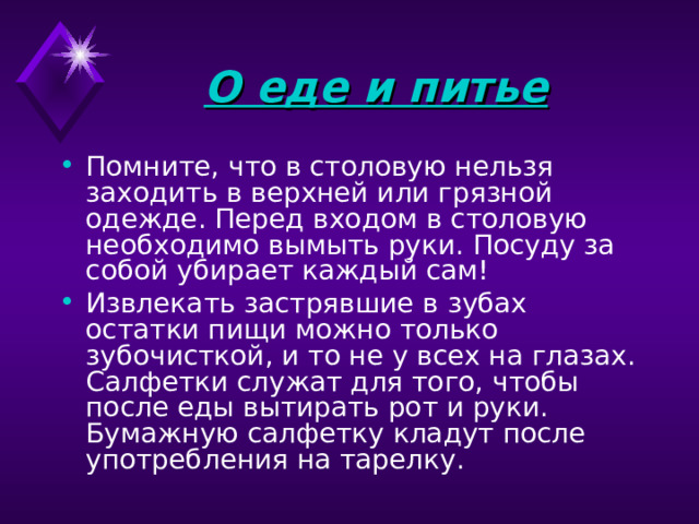 О еде и питье Помните, что в столовую нельзя заходить в верхней или грязной одежде. Перед входом в столовую необходимо вымыть руки. Посуду за собой убирает каждый сам! Извлекать застрявшие в зубах остатки пищи можно только зубочисткой, и то не у всех на глазах. Салфетки служат для того, чтобы после еды вытирать рот и руки. Бумажную салфетку кладут после употребления на тарелку. 